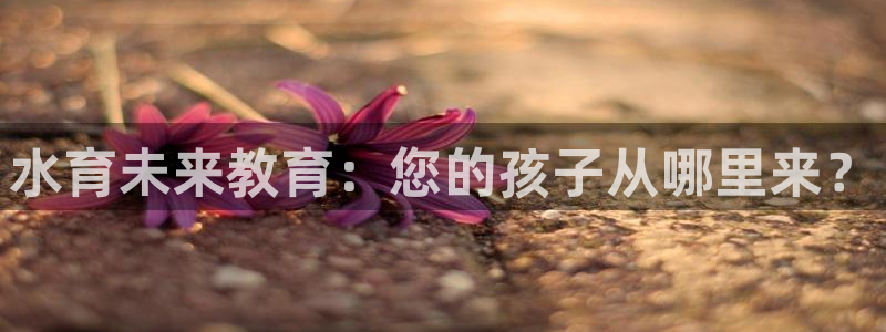威九国际mb：水育未来教育：您的孩子从哪里来？