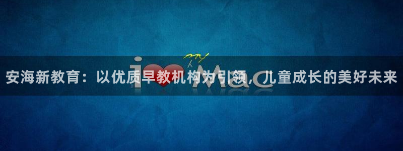 威九国际网站客服电话多少号：安海新教育：以优质早教机构为引领，儿童成长的美好未来