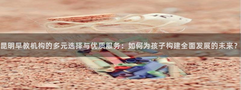 威九国际app:昆明早教机构的多元选择与优质服务:如何为孩子构建全面发展的未来?